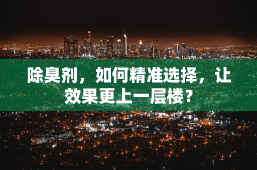 除臭剂，如何精准选择，让效果更上一层楼？