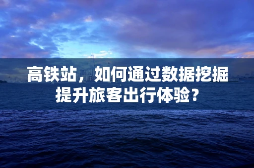 高铁站，如何通过数据挖掘提升旅客出行体验？