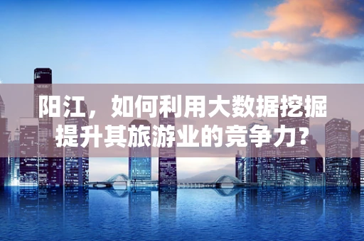 阳江，如何利用大数据挖掘提升其旅游业的竞争力？