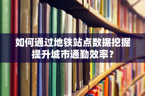 如何通过地铁站点数据挖掘提升城市通勤效率？