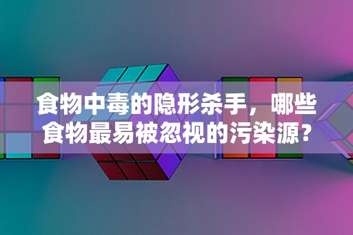 食物中毒的隐形杀手，哪些食物最易被忽视的污染源？