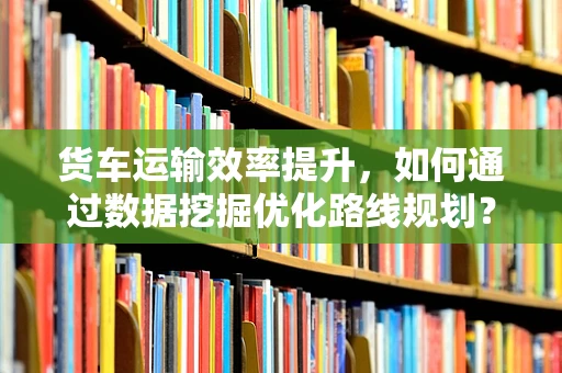 货车运输效率提升，如何通过数据挖掘优化路线规划？