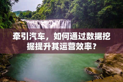 牵引汽车，如何通过数据挖掘提升其运营效率？