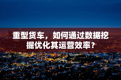 重型货车，如何通过数据挖掘优化其运营效率？