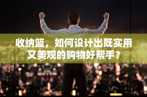 收纳篮，如何设计出既实用又美观的购物好帮手？