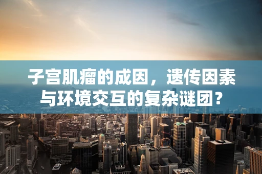 子宫肌瘤的成因，遗传因素与环境交互的复杂谜团？