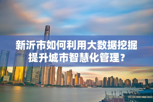 新沂市如何利用大数据挖掘提升城市智慧化管理？