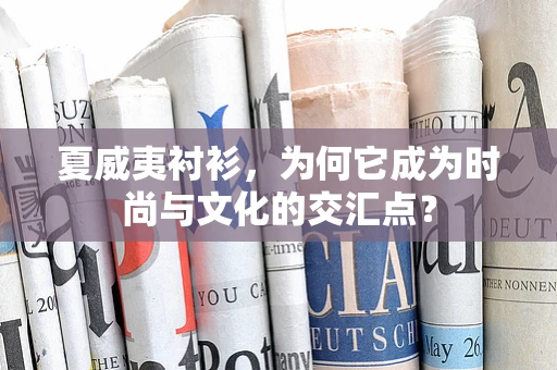 夏威夷衬衫，为何它成为时尚与文化的交汇点？
