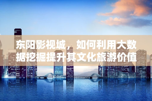 东阳影视城，如何利用大数据挖掘提升其文化旅游价值？