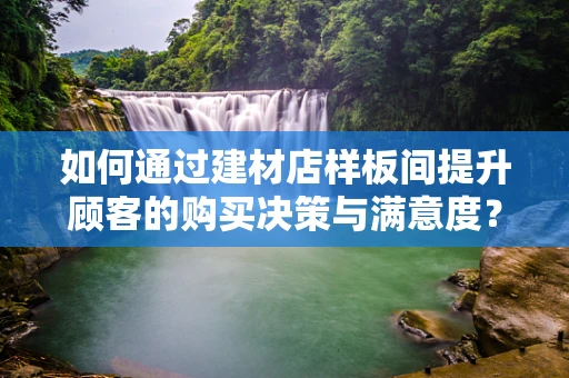 如何通过建材店样板间提升顾客的购买决策与满意度？
