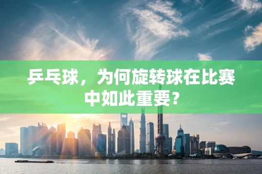 乒乓球，为何旋转球在比赛中如此重要？