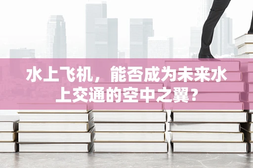水上飞机，能否成为未来水上交通的空中之翼？