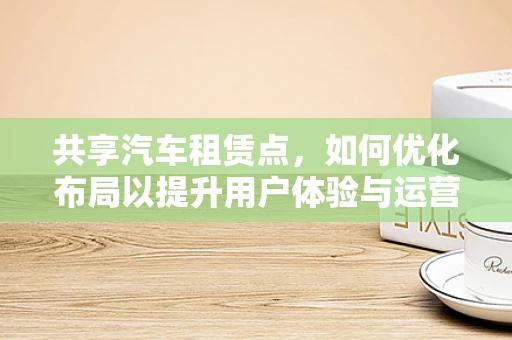 共享汽车租赁点，如何优化布局以提升用户体验与运营效率？