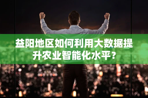 益阳地区如何利用大数据提升农业智能化水平？