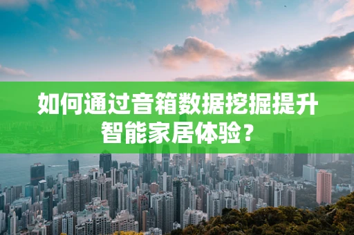 如何通过音箱数据挖掘提升智能家居体验？