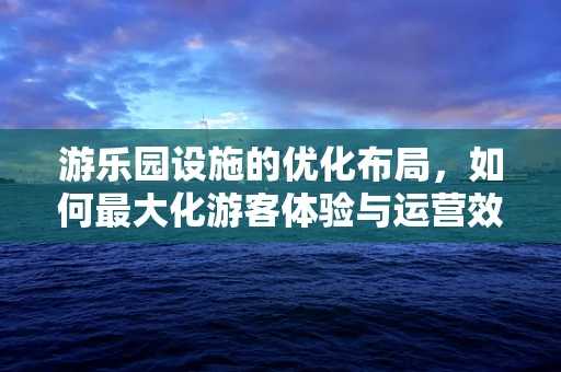 游乐园设施的优化布局，如何最大化游客体验与运营效率？