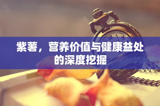 紫薯，营养价值与健康益处的深度挖掘