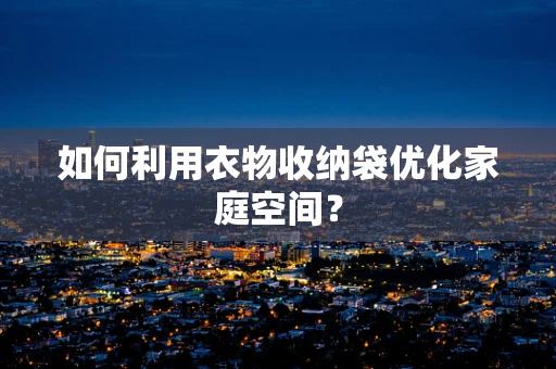 如何利用衣物收纳袋优化家庭空间？