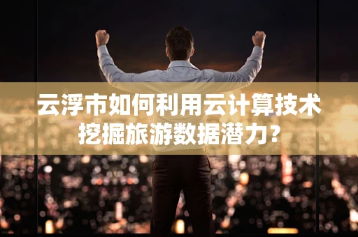 云浮市如何利用云计算技术挖掘旅游数据潜力？