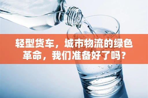 轻型货车，城市物流的绿色革命，我们准备好了吗？