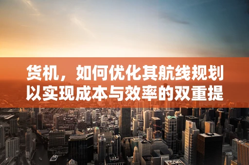 货机，如何优化其航线规划以实现成本与效率的双重提升？