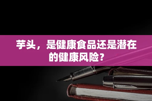 芋头，是健康食品还是潜在的健康风险？