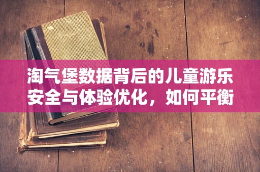 淘气堡数据背后的儿童游乐安全与体验优化，如何平衡乐趣与安全？