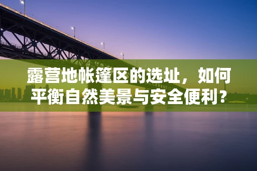 露营地帐篷区的选址，如何平衡自然美景与安全便利？