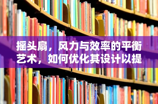 摇头扇，风力与效率的平衡艺术，如何优化其设计以提升用户体验？