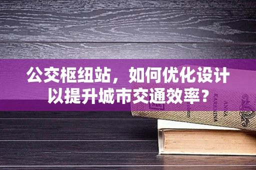公交枢纽站，如何优化设计以提升城市交通效率？