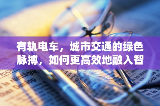 有轨电车，城市交通的绿色脉搏，如何更高效地融入智能交通系统？