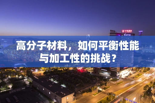 高分子材料，如何平衡性能与加工性的挑战？