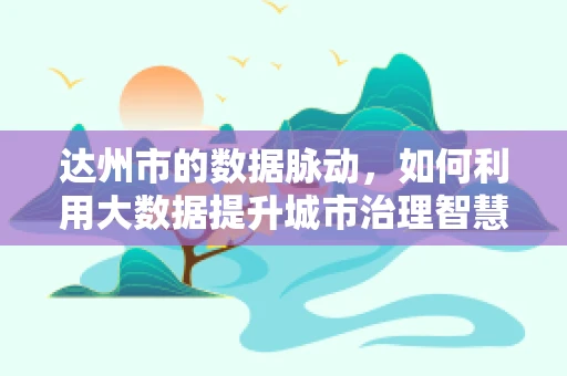 达州市的数据脉动，如何利用大数据提升城市治理智慧？