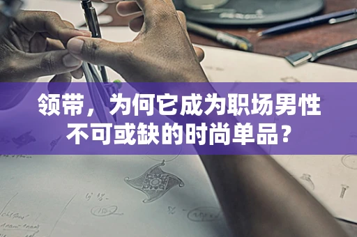 领带，为何它成为职场男性不可或缺的时尚单品？