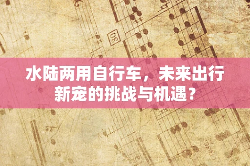 水陆两用自行车，未来出行新宠的挑战与机遇？