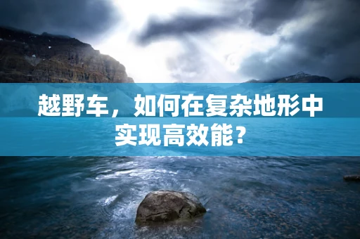 越野车，如何在复杂地形中实现高效能？