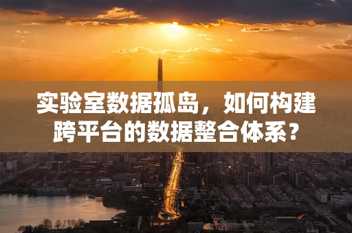 实验室数据孤岛，如何构建跨平台的数据整合体系？