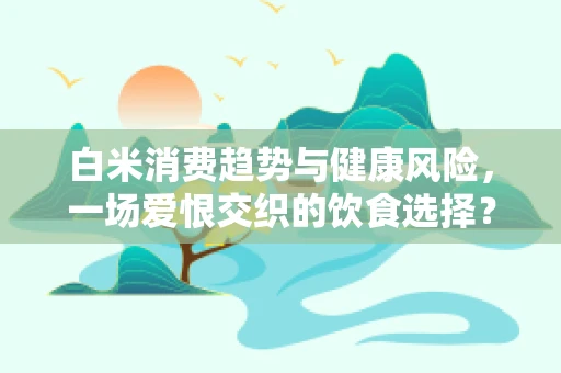 白米消费趋势与健康风险，一场爱恨交织的饮食选择？