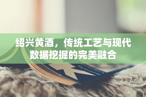 绍兴黄酒，传统工艺与现代数据挖掘的完美融合
