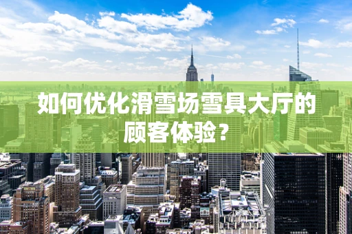 如何优化滑雪场雪具大厅的顾客体验？