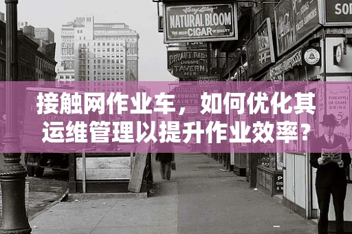 接触网作业车，如何优化其运维管理以提升作业效率？