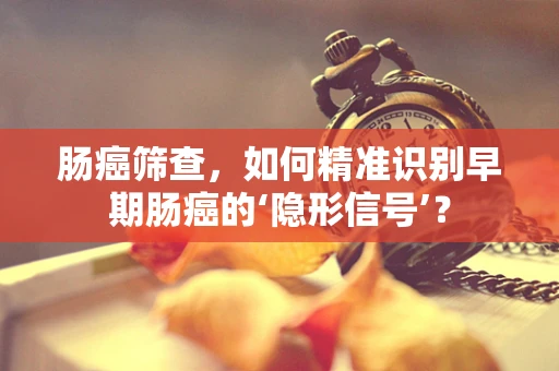 肠癌筛查，如何精准识别早期肠癌的‘隐形信号’？