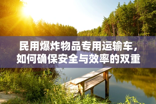 民用爆炸物品专用运输车，如何确保安全与效率的双重保障？