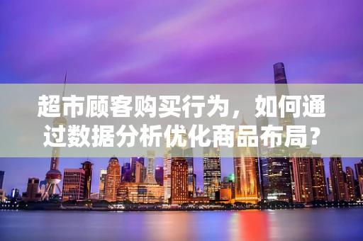 超市顾客购买行为，如何通过数据分析优化商品布局？