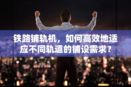 铁路铺轨机，如何高效地适应不同轨道的铺设需求？