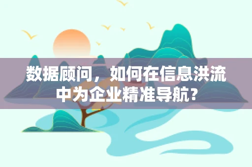 数据顾问，如何在信息洪流中为企业精准导航？