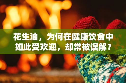 花生油，为何在健康饮食中如此受欢迎，却常被误解？
