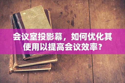 会议室投影幕，如何优化其使用以提高会议效率？