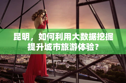 昆明，如何利用大数据挖掘提升城市旅游体验？
