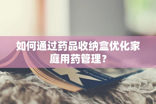 如何通过药品收纳盒优化家庭用药管理？
